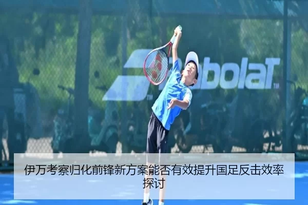 伊万考察归化前锋新方案能否有效提升国足反击效率探讨